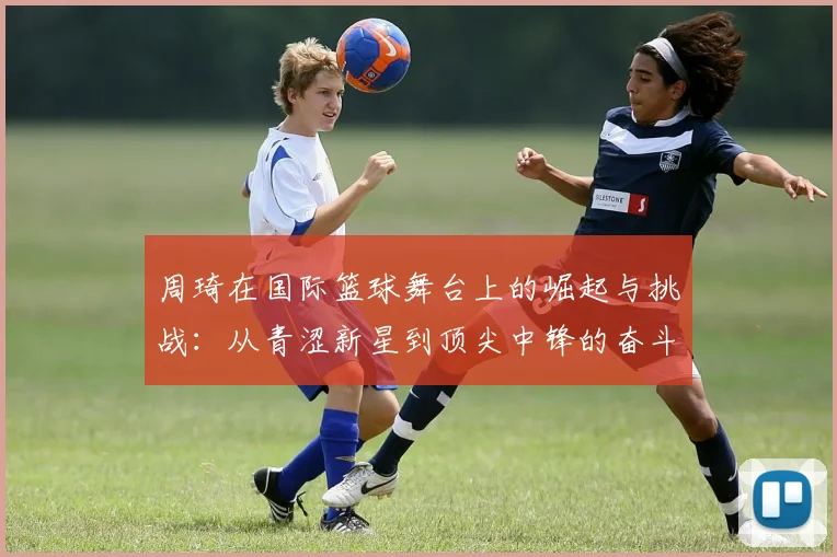 周琦在国际篮球舞台上的崛起与挑战：从青涩新星到顶尖中锋的奋斗历程