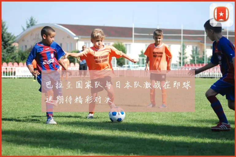 巴拉圭国家队与日本队激战在即球迷期待精彩对决