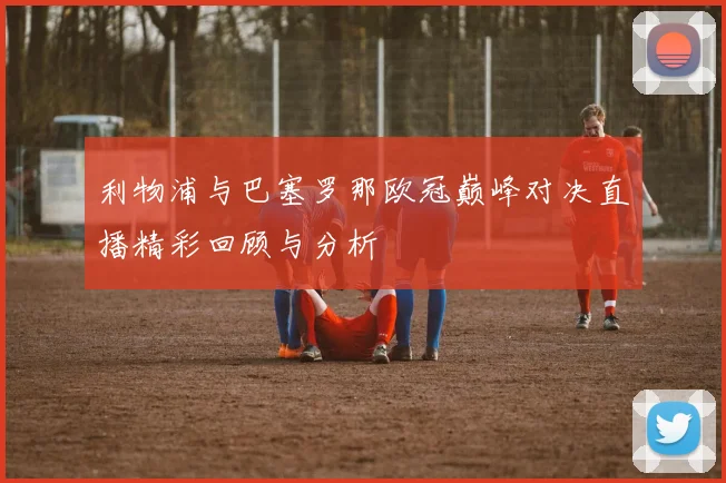 利物浦与巴塞罗那欧冠巅峰对决直播精彩回顾与分析