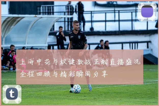 上海申花与权健激战正酣直播盛况全程回顾与精彩瞬间分享