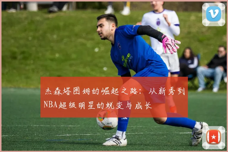 杰森塔图姆的崛起之路：从新秀到NBA超级明星的蜕变与成长