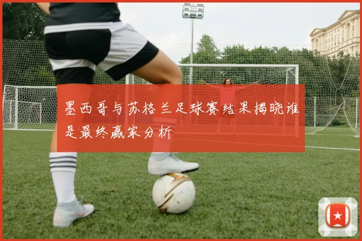 墨西哥与苏格兰足球赛结果揭晓谁是最终赢家分析