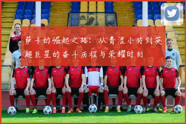 萨卡的崛起之路：从青涩小将到英超巨星的奋斗历程与荣耀时刻