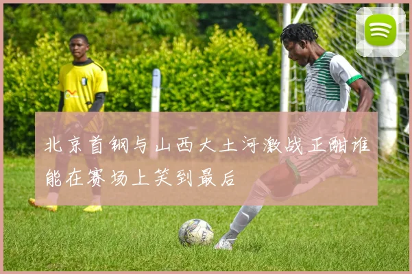 北京首钢与山西大土河激战正酣谁能在赛场上笑到最后