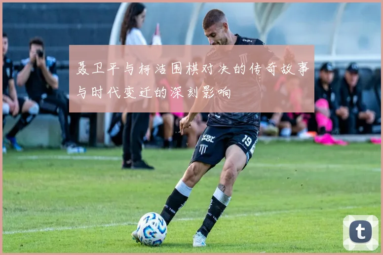聂卫平与柯洁围棋对决的传奇故事与时代变迁的深刻影响