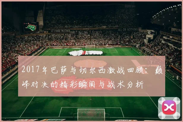 2017年巴萨与切尔西激战回顾：巅峰对决的精彩瞬间与战术分析