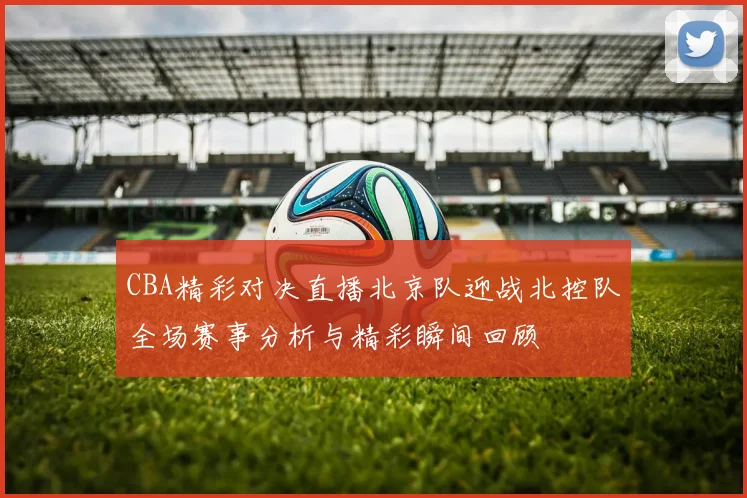 CBA精彩对决直播北京队迎战北控队全场赛事分析与精彩瞬间回顾